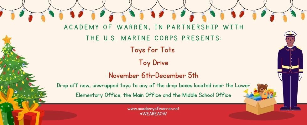 Academy of Warren, in Partnership with the U.S. Marine Corps Presents: Toys for Tots Toy Drive. November 6th-December 5th. Drop off new, unwrapped toys to any of the drop boxes located near the Lower Elementary Office, the Main Office, and the Middle School Office