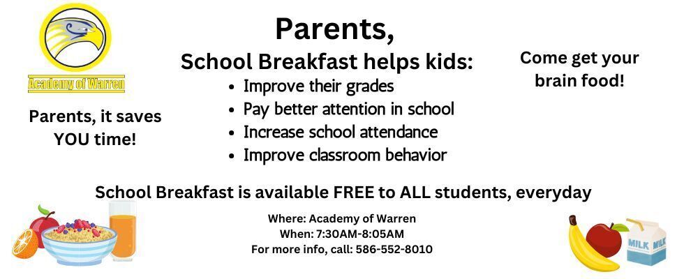 Parents, school breakfast helps students: improve their grades, pay better attention in school, increase school attendance, and improve classroom behavior. School breakfast is available FREE to ALL students, everyday. Served at Academy of Warren, from 7:30AM-8:05AM. For more information, please call 586-552-8010