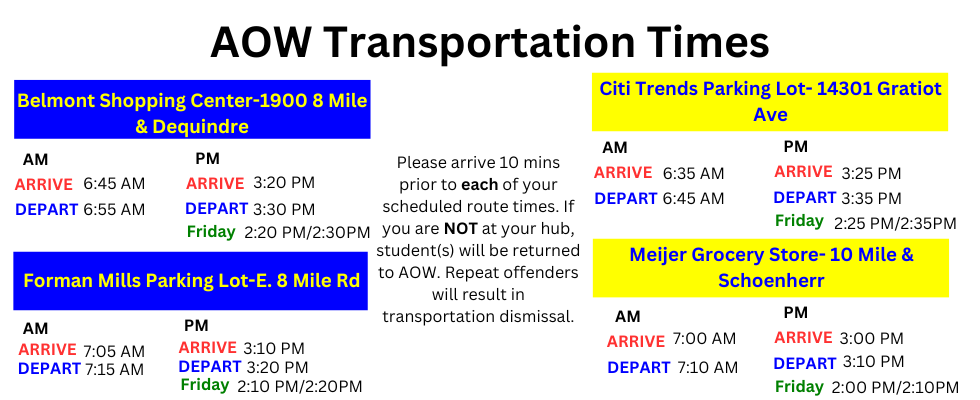 AOW Transportation Times Belmont Shopping Center-1900 8 Mile & Dequindre Forman Mills Parking Lot-E. 8 Mile Rd Citi Trends Parking Lot- 14301 Gratiot Ave Meijer Grocery Store- 10 Mile & Schoenherr AM ARRIVE DEPART PM Friday ARRIVE DEPART AM ARRIVE DEPART PM ARRIVE DEPART Friday AM ARRIVE DEPART PM Friday ARRIVE DEPART PM Friday ARRIVE DEPART AM ARRIVE DEPART 6:45 AM 6:55 AM 3:20 PM 3:30 PM 2:20 PM/2:30PM 7:05 AM 7:15 AM 3:10 PM 3:20 PM 2:10 PM/2:20PM 6:35 AM 6:45 AM 7:00 AM 7:10 AM 3:25 PM 3:35 PM 3:00 PM 3:10 PM 2:00 PM/2:10PM 2:25 PM/2:35PM Please arrive 10 mins prior to each of your scheduled route times. If you are NOT at your hub, student(s) will be returned to AOW. Repeat offenders will result in transportation dismissal.