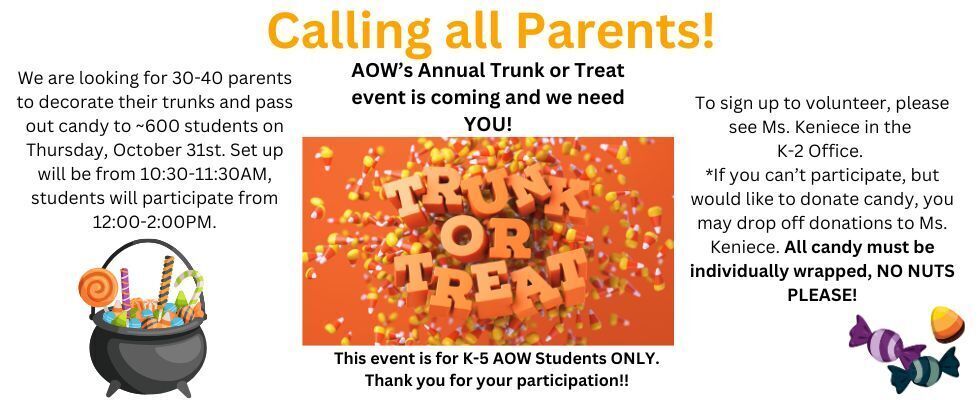 Calling all Parents! AOW’s Annual Trunk or Treat event is coming and we need YOU! We are looking for 30-40 parents to decorate their trunks and pass out candy to ~600 students on Thursday, October 31st. Set up will be from 10:30-11:30AM, students will participate from 12:00-2:00PM. To sign up to volunteer, please see Ms. Keniece in the  K-2 Office.  *If you can’t participate, but would like to donate candy, you may drop off donations to Ms. Keniece. All candy must be individually wrapped, NO NUTS PLEASE This event is for K-5 AOW Students ONLY. Thank you for your participation!!