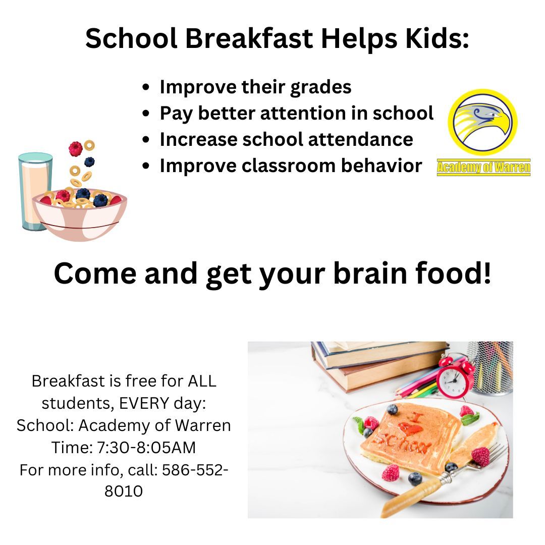 School Breakfast Helps Kids: Improve their grades Pay better attention in school Increase school attendance Improve classroom behavior. School breakfast is free for ALL kids, EVERY day. Breakfast is served 7:30-8:05AM Mon-Fri at Academy of Warren. For more info, please call 586-552-8010